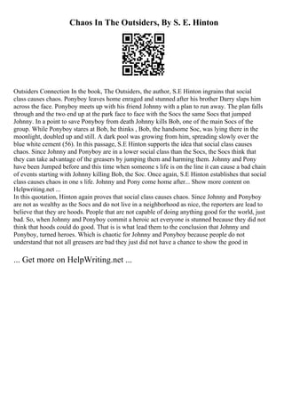 Chaos In The Outsiders, By S. E. Hinton
Outsiders Connection In the book, The Outsiders, the author, S.E Hinton ingrains that social
class causes chaos. Ponyboy leaves home enraged and stunned after his brother Darry slaps him
across the face. Ponyboy meets up with his friend Johnny with a plan to run away. The plan falls
through and the two end up at the park face to face with the Socs the same Socs that jumped
Johnny. In a point to save Ponyboy from death Johnny kills Bob, one of the main Socs of the
group. While Ponyboy stares at Bob, he thinks , Bob, the handsome Soc, was lying there in the
moonlight, doubled up and still. A dark pool was growing from him, spreading slowly over the
blue white cement (56). In this passage, S.E Hinton supports the idea that social class causes
chaos. Since Johnny and Ponyboy are in a lower social class than the Socs, the Socs think that
they can take advantage of the greasers by jumping them and harming them. Johnny and Pony
have been Jumped before and this time when someone s life is on the line it can cause a bad chain
of events starting with Johnny killing Bob, the Soc. Once again, S.E Hinton establishes that social
class causes chaos in one s life. Johnny and Pony come home after... Show more content on
Helpwriting.net ...
In this quotation, Hinton again proves that social class causes chaos. Since Johnny and Ponyboy
are not as wealthy as the Socs and do not live in a neighborhood as nice, the reporters are lead to
believe that they are hoods. People that are not capable of doing anything good for the world, just
bad. So, when Johnny and Ponyboy commit a heroic act everyone is stunned because they did not
think that hoods could do good. That is is what lead them to the conclusion that Johnny and
Ponyboy, turned heroes. Which is chaotic for Johnny and Ponyboy because people do not
understand that not all greasers are bad they just did not have a chance to show the good in
... Get more on HelpWriting.net ...
 