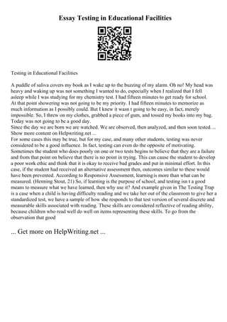 Essay Testing in Educational Facilities
Testing in Educational Facilities
A puddle of saliva covers my book as I wake up to the buzzing of my alarm. Oh no! My head was
heavy and waking up was not something I wanted to do, especially when I realized that I fell
asleep while I was studying for my chemistry test. I had fifteen minutes to get ready for school.
At that point showering was not going to be my priority. I had fifteen minutes to memorize as
much information as I possibly could. But I knew it wasn t going to be easy, in fact, merely
impossible. So, I threw on my clothes, grabbed a piece of gum, and tossed my books into my bag.
Today was not going to be a good day.
Since the day we are born we are watched. We are observed, then analyzed, and then soon tested....
Show more content on Helpwriting.net ...
For some cases this may be true, but for my case, and many other students, testing was never
considered to be a good influence. In fact, testing can even do the opposite of motivating.
Sometimes the student who does poorly on one or two tests begins to believe that they are a failure
and from that point on believe that there is no point in trying. This can cause the student to develop
a poor work ethic and think that it is okay to receive bad grades and put in minimal effort. In this
case, if the student had received an alternative assessment then, outcomes similar to these would
have been prevented. According to Responsive Assessment, learningis more than what can be
measured. (Henning Stout, 21) So, if learning is the purpose of school, and testing isn t a good
means to measure what we have learned, then why use it? And example given in The Testing Trap
is a case when a child is having difficulty reading and we take her out of the classroom to give her a
standardized test, we have a sample of how she responds to that test version of several discrete and
measurable skills associated with reading. These skills are considered reflective of reading ability,
because children who read well do well on items representing these skills. To go from the
observation that good
... Get more on HelpWriting.net ...
 