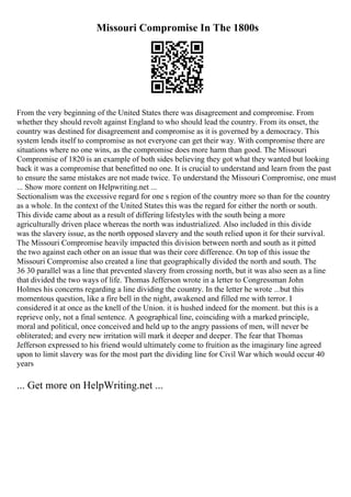 Missouri Compromise In The 1800s
From the very beginning of the United States there was disagreement and compromise. From
whether they should revolt against England to who should lead the country. From its onset, the
country was destined for disagreement and compromise as it is governed by a democracy. This
system lends itself to compromise as not everyone can get their way. With compromise there are
situations where no one wins, as the compromise does more harm than good. The Missouri
Compromise of 1820 is an example of both sides believing they got what they wanted but looking
back it was a compromise that benefitted no one. It is crucial to understand and learn from the past
to ensure the same mistakes are not made twice. To understand the Missouri Compromise, one must
... Show more content on Helpwriting.net ...
Sectionalism was the excessive regard for one s region of the country more so than for the country
as a whole. In the context of the United States this was the regard for either the north or south.
This divide came about as a result of differing lifestyles with the south being a more
agriculturally driven place whereas the north was industrialized. Also included in this divide
was the slavery issue, as the north opposed slavery and the south relied upon it for their survival.
The Missouri Compromise heavily impacted this division between north and south as it pitted
the two against each other on an issue that was their core difference. On top of this issue the
Missouri Compromise also created a line that geographically divided the north and south. The
36 30 parallel was a line that prevented slavery from crossing north, but it was also seen as a line
that divided the two ways of life. Thomas Jefferson wrote in a letter to Congressman John
Holmes his concerns regarding a line dividing the country. In the letter he wrote ...but this
momentous question, like a fire bell in the night, awakened and filled me with terror. I
considered it at once as the knell of the Union. it is hushed indeed for the moment. but this is a
reprieve only, not a final sentence. A geographical line, coinciding with a marked principle,
moral and political, once conceived and held up to the angry passions of men, will never be
obliterated; and every new irritation will mark it deeper and deeper. The fear that Thomas
Jefferson expressed to his friend would ultimately come to fruition as the imaginary line agreed
upon to limit slavery was for the most part the dividing line for Civil War which would occur 40
years
... Get more on HelpWriting.net ...
 