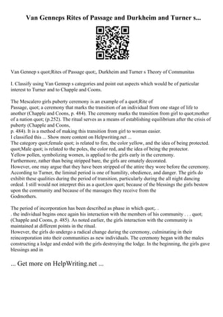 Van Genneps Rites of Passage and Durkheim and Turner s...
Van Gennep s quot;Rites of Passage quot;, Durkheim and Turner s Theory of Communitas
I. Classify using Van Gennep s categories and point out aspects which would be of particular
interest to Turner and to Chapple and Coons.
The Mescalero girls puberty ceremony is an example of a quot;Rite of
Passage, quot; a ceremony that marks the transition of an individual from one stage of life to
another (Chapple and Coons, p. 484). The ceremony marks the transition from girl to quot;mother
of a nation quot; (p.252). The ritual serves as a means of establishing equilibrium after the crisis of
puberty (Chapple and Coons,
p. 484). It is a method of making this transition from girl to woman easier.
I classified this ... Show more content on Helpwriting.net ...
The category quot;female quot; is related to fire, the color yellow, and the idea of being protected.
quot;Male quot; is related to the poles, the color red, and the idea of being the protector.
Yellow pollen, symbolizing women, is applied to the girls early in the ceremony.
Furthermore, rather than being stripped bare, the girls are ornately decorated.
However, one may argue that they have been stripped of the attire they wore before the ceremony.
According to Turner, the liminal period is one of humility, obedience, and danger. The girls do
exhibit these qualities during the period of transition, particularly during the all night dancing
ordeal. I still would not interpret this as a quot;low quot; because of the blessings the girls bestow
upon the community and because of the massages they receive from the
Godmothers.
The period of incorporation has been described as phase in which quot;. .
. the individual begins once again his interaction with the members of his community . . . quot;
(Chapple and Coons, p. 485). As noted earlier, the girls interaction with the community is
maintained at different points in the ritual.
However, the girls do undergo a radical change during the ceremony, culminating in their
reincorporation into their communities as new individuals. The ceremony began with the males
constructing a lodge and ended with the girls destroying the lodge. In the beginning, the girls gave
blessings and in
... Get more on HelpWriting.net ...
 