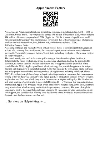 Apple Success Factors
Apple, Inc., an American multinational technology company, which founded on April 1, 1976 in
California, United States. The company has earned $53 million of income in 2015, which increase
$14 million of income compared with 2014 (Apple Inc., 2015). It has developed from a small
personal computer company to a multinational corporation that selling various types of electronic
products and software such as, iPad, iPhone, iOS, and others (Apple Inc., 2016).
1.0Critical Success Factor
According to Bullen and Rockart (1981), critical success factor is the significant skills, areas, or
actions of a company that contributes to the competitive performance that can make it become
successful. The main key success factor of Apple is its subsidiary products. ... Show more content
on Helpwriting.net ...
The brand identity can used to drive and guide strategic initiatives throughout the firm, to
differentiate the firm s products and create a competitive advantage, to drive the committed to
customer, to support the firm s values and culture, and to support an easier protection of the
brand (Danciu, 2010). Apple s good brand identity strategy has provided supports to its unique
position and its products in the global market. Apple has ranks as the top Luxury Brand in China
and many people are desired to own the products of Apple due to its luxury identity (Kedmey,
2015). Even though Apple has charge high prices for its products to customers, but customers are
willing to buy as it provide innovative and better quality of products in terms of privacy, systems,
application, and functions which easy to win the customer s respect and loyalty. The distribution
and retail strategy of Apple made it successful (Denning, 2011). There are four main distribution
channels for Apple of its products, which are an online store, its retail store, direct sales, and third
party wholesalers, which are easy to distribute its products to consumer. The store of Apple is
intensive to control the ways that employees interact with customers, scripted training for on site
tech support, and consideration of every store detail down to the pre loaded photos and music on
demo devices. It also creates a carefree and
... Get more on HelpWriting.net ...
 
