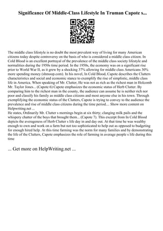 Significance Of Middle-Class Lifestyle In Truman Capote s...
The middle class lifestyle is no doubt the most prevalent way of living for many American
citizens today despite controversy on the basis of who is considered a middle class citizen. In
Cold Blood is an excellent portrayal of the prevalence of the middle class society lifestyle and
normalities during the 1950s time period. In the 1950s, the economy was on a significant rise
prior to World War II, as it grew by a shocking 37% allowing for middle class Americans 30%
more spending money (shmoop.com). In his novel, In Cold Blood, Capote describes the Clutters
characteristics and social and economic stance to exemplify the rise of simplistic, middle class
life in America. When speaking of Mr. Clutter, He was not as rich as the richest man in Holcomb
Mr. Taylor Jones... (Capote 6) Capote emphasizes the economic status of Herb Clutter. By
comparing him to the richest man in the county, the audience can assume he is neither rich nor
poor and classify his family as middle class citizens and most anyone else in his town. Through
exemplifying the economic status of the Clutters, Capote is trying to convey to the audience the
prevalence and rise of middle class citizens during the time period.... Show more content on
Helpwriting.net ...
He states, Ordinarily Mr. Clutter s mornings begin at six thirty; clanging milk pails and the
whispery chatter of the boys that brought them... (Capote 7). This excerpt from In Cold Blood
depicts the averageness of Herb Clutter s life day in and day out. At that time he was wealthy
enough to own and work on a farm but not too sophisticated to help out as opposed to budgeting
for enough hired help. At this time farming was the norm for many families and by demonstrating
the life of the Clutters, Capote emphasizes the role of farming in average people s life during this
time
... Get more on HelpWriting.net ...
 