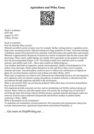 Agriculture and Wiley Essay
Week 4 worksheet
ENV/100
August 16, 2013
Tiffany Alvarez
Week 4 worksheet
How do minerals affect society?
Minerals can affect society in many ways for example; Surface mining destroys vegetation across
large areas, increasing erosion. Open pit mining uses huge quantities of water. Acid mine drainage
is pollution caused when dissolved toxic materials wash from mines into nearby lakes and streams.
Minerals is approximately 80 percent of mined ore consists of impurities that become wastes after
processing. These wastes, called tailings, are usually left in giant piles on the ground or in ponds
near the processing plants (Figure 12.9). The tailings contain toxic materials such as cyanide,
mercury, and sulfuric acid. Left ... Show more content on Helpwriting.net ...
Vast numbers and kinds of organisms, mainly microorganisms, inhabit soiland depend on it for
shelter, food, and water. Plants anchor themselves in soil, and from it they receive essential
minerals and water. Terrestrial plants could not survive without soil, and because we depend on
plants for our food, humans could not exist without soil either (Wiley, 2013).
What types of organisms are found in soil? Determine the relationship between soil and organisms.
Soil organisms carry out nutrient cycling, the pathway of nutrient minerals or elements from the
environment through organisms and back to the environment.
What is soil erosion? How can soil become polluted? What effect does soil erosion and pollution
have on the environment?
Soil organisms provide ecosystem services such as maintaining soil fertility and preventing soil
erosion. Water, wind, ice, and other agents cause soil erosion, the wearing away or removal of
soil from the land. Soil erosion reduces fertility because essential minerals and organic matter are
removed. Erosion causes sediments and pesticide and fertilizer residues to pollute nearby
waterways ( Wiley, 2009).
What is the purpose of soil reclamation?
To undertake soil reclamation, erosion protection, Site restoration and reinstatement, taking into
account natural processes, operational requirements and technical feasibility, to
... Get more on HelpWriting.net ...
 