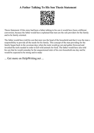 A Father Talking To His Son Thesis Statement
Thesis Statement: If this story had been a father talking to his son it would have been a different
conversion, because the father would have explained that men are the sole providers for the family
and to be family oriented.
The father would have told his son that men was the head of the household and that it was the man s
responsibility to provide all the needs for his family. This concept of the man providing for the
family began back in the caveman days when the male would go out and gather firewood and
invented the tools needed in order to kill wild animals for food. The father would have also told
his son that he would someday be the unquestioned ruler of his own household one day and he
would be expected to be strong and to make
... Get more on HelpWriting.net ...
 