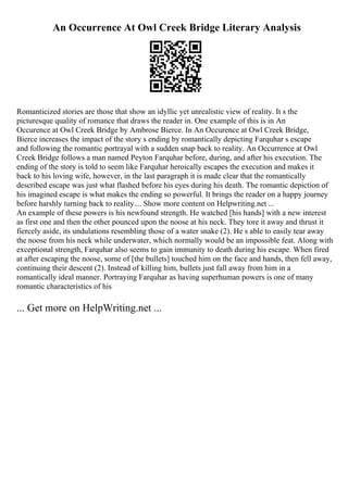An Occurrence At Owl Creek Bridge Literary Analysis
Romanticized stories are those that show an idyllic yet unrealistic view of reality. It s the
picturesque quality of romance that draws the reader in. One example of this is in An
Occurence at Owl Creek Bridge by Ambrose Bierce. In An Occurence at Owl Creek Bridge,
Bierce increases the impact of the story s ending by romantically depicting Farquhar s escape
and following the romantic portrayal with a sudden snap back to reality. An Occurrence at Owl
Creek Bridge follows a man named Peyton Farquhar before, during, and after his execution. The
ending of the story is told to seem like Farquhar heroically escapes the execution and makes it
back to his loving wife, however, in the last paragraph it is made clear that the romantically
described escape was just what flashed before his eyes during his death. The romantic depiction of
his imagined escape is what makes the ending so powerful. It brings the reader on a happy journey
before harshly turning back to reality.... Show more content on Helpwriting.net ...
An example of these powers is his newfound strength. He watched [his hands] with a new interest
as first one and then the other pounced upon the noose at his neck. They tore it away and thrust it
fiercely aside, its undulations resembling those of a water snake (2). He s able to easily tear away
the noose from his neck while underwater, which normally would be an impossible feat. Along with
exceptional strength, Farquhar also seems to gain immunity to death during his escape. When fired
at after escaping the noose, some of [the bullets] touched him on the face and hands, then fell away,
continuing their descent (2). Instead of killing him, bullets just fall away from him in a
romantically ideal manner. Portraying Farquhar as having superhuman powers is one of many
romantic characteristics of his
... Get more on HelpWriting.net ...
 