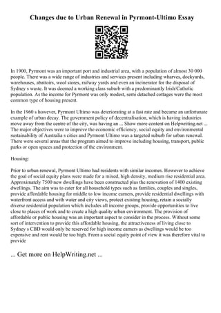 Changes due to Urban Renewal in Pyrmont-Ultimo Essay
In 1900, Pyrmont was an important port and industrial area, with a population of almost 30 000
people. There was a wide range of industries and services present including wharves, dockyards,
warehouses, abattoirs, wool stores, railway yards and even an incinerator for the disposal of
Sydney s waste. It was deemed a working class suburb with a predominantly Irish/Catholic
population. As the income for Pyrmont was only modest, semi detached cottages were the most
common type of housing present.
In the 1960 s however, Pyrmont Ultimo was deteriorating at a fast rate and became an unfortunate
example of urban decay. The government policy of decentralisation, which is having industries
move away from the centre of the city, was having an ... Show more content on Helpwriting.net ...
The major objectives were to improve the economic efficiency, social equity and environmental
sustainability of Australia s cities and Pyrmont Ultimo was a targeted suburb for urban renewal.
There were several areas that the program aimed to improve including housing, transport, public
parks or open spaces and protection of the environment.
Housing:
Prior to urban renewal, Pyrmont Ultimo had residents with similar incomes. However to achieve
the goal of social equity plans were made for a mixed, high density, medium rise residential area.
Approximately 7500 new dwellings have been constructed plus the renovation of 1400 existing
dwellings. The aim was to cater for all household types such as families, couples and singles,
provide affordable housing for middle to low income earners, provide residential dwellings with
waterfront access and with water and city views, protect existing housing, retain a socially
diverse residential population which includes all income groups, provide opportunities to live
close to places of work and to create a high quality urban environment. The provision of
affordable or public housing was an important aspect to consider in the process. Without some
sort of intervention to provide this affordable housing, the attractiveness of living close to
Sydney s CBD would only be reserved for high income earners as dwellings would be too
expensive and rent would be too high. From a social equity point of view it was therefore vital to
provide
... Get more on HelpWriting.net ...
 
