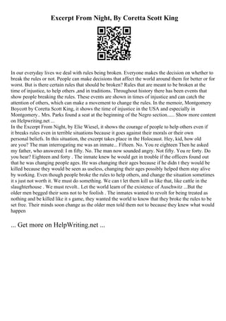 Excerpt From Night, By Coretta Scott King
In our everyday lives we deal with rules being broken. Everyone makes the decision on whether to
break the rules or not. People can make decisions that affect the world around them for better or for
worst. But is there certain rules that should be broken? Rules that are meant to be broken at the
time of injustice, to help others ,and in traditions. Throughout history there has been events that
show people breaking the rules. These events are shown in times of injustice and can catch the
attention of others, which can make a movement to change the rules. In the memoir, Montgomery
Boycott by Coretta Scott King, it shows the time of injustice in the USA and especially in
Montgomery.. Mrs. Parks found a seat at the beginning of the Negro section...... Show more content
on Helpwriting.net ...
In the Excerpt From Night, by Elie Wiesel, it shows the courage of people to help others even if
it breaks rules even in terrible situations because it goes against their morals or their own
personal beliefs. In this situation, the excerpt takes place in the Holocaust. Hey, kid, how old
are you? The man interrogating me was an inmate... Fifteen. No. You re eighteen Then he asked
my father, who answered: I m fifty. No. The man now sounded angry. Not fifty. You re forty. Do
you hear? Eighteen and forty . The inmate knew he would get in trouble if the officers found out
that he was changing people ages. He was changing their ages because if he didn t they would be
killed because they would be seen as useless, changing their ages possibly helped them stay alive
by working. Even though people broke the rules to help others, and change the situation sometimes
it s just not worth it. We must do something. We can t let them kill us like that, like cattle in the
slaughterhouse . We must revolt.. Let the world learn of the existence of Auschwitz ...But the
older men begged their sons not to be foolish . The inmates wanted to revolt for being treated as
nothing and be killed like it s game, they wanted the world to know that they broke the rules to be
set free. Their minds soon change as the older men told them not to because they knew what would
happen
... Get more on HelpWriting.net ...
 