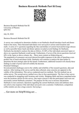 Business Research Methods Part Iii Essay
Business Research Methods Part III
University of Phoenix
QNT/561
July 28, 2010
Business Research Methods Part III
A survey was conducted to determine whether or not Starbucks should introduce lunch and dinner
foods to the menu. Three thousand individuals were surveyed at various retail locations and
malls. A series of 11 questions regarding the likes and dislikes of current food and beverage choices
as well as possible future lunch and dinner options revealed several findings for Starbucks.
Starbucks has decided to analyze the data as follows. If, 60% of the individuals answered Agree or
above on a question Starbucks would accept. Furthermore, if seven of the eleven questions received
60% in the Agree or above column, the ... Show more content on Helpwriting.net ...
The population of consumers surveyed showed favorable responses to the idea of launching a new
product line of lunch and dinner foods. Starbucks will continue to analyze the data further to
determine the best strategic plan for the launch. Furthermore, additional research will classify these
findings in order of power and will solidify the decision.
Potential Challanges
Several potential challenges exist to the validity and reliability of the research questions, data and
analysis. After looking at the survey and the data collected, some concerns are apparent to the
validity of the information. This survey conducted used two methods. The first method was an
online survey. The second survey method was a face to face questionnaire. The face to face survey
was conducted in struggling retail locations and vicinity. Shopping Malls and heavy populated areas
were the locations chosen for this survey. One major concern is that the participants used were not
necessarily current Starbucks customers. The purpose for this was to increase and promote
Starbucks to non customers. Questions regarding the current Starbucks menu and ambiance does
not solicit a true response if the individual surveyed is not a customer. Furthermore, competition
coffee retailers are also a large concern. Surveying a
... Get more on HelpWriting.net ...
 