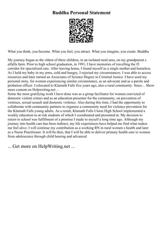 Buddha Personal Statement
What you think, you become. What you feel, you attract. What you imagine, you create. Buddha
My journey began as the oldest of three children, in an isolated rural area, on my grandparent s
alfalfa farm. Prior to high school graduation, in 1991, I have memories of travelling the I5
corridor for specialized care. After leaving home, I found myself as a single mother and homeless.
As I held my baby in my arms, cold and hungry, I rejected my circumstances. I was able to access
resources and later earned an Associates of Science Degree in Criminal Justice. I have used my
personal story, for women experiencing similar circumstance, as an advocate and as a parole and
probation officer. I relocated to Klamath Falls five years ago, also a rural community. Since... Show
more content on Helpwriting.net ...
Some the most gratifying work I have done was as a group facilitator for women convicted of
domestic violent crimes and as an education presenter for the community, on prevention of
violence, sexual assault and domestic violence. Also during this time, I had the opportunity to
collaborate with community partners to organize a community need for violence prevention for
the Klamath Falls young adults. As a result, Klamath Falls Union High School implemented a
weekly education to at risk students of which I coordinated and presented at. My decision to
return to school was fulfillment of a promise I made to myself a long time ago. Although my
journey into health care has been indirect, my life experiences have helped me find what makes
me feel alive. I will continue my contribution as a working RN in rural women s health and later
as a Nurse Practitioner. It will be then, that I will be able to deliver primary health care to women
from adolescence through child bearing and advanced
... Get more on HelpWriting.net ...
 