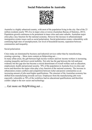 Social Polarization In Australia
Australia is a highly urbanized country, with most of the population living in the city. Out of the 23
million residents nearly 70% live in major cities or towns (Australian Bureau of Statistics, 2013).
Population growth continuous to be prominent in inner cities and outer suburbs. Australian major
cities play a key function for the national economy. However the increase in urbanizationand
immigration creates issues such as social polarization. Social polarization creates vulnerability with
continuing high rates of unemployment, low level of household income, separation between
communities and inequality.
Social polarization
Cities today are dominated by business and industrial services rather than by manufacturing,
creating a growing ... Show more content on Helpwriting.net ...
In many urban areas, the gab between high income workers and low income workers is increasing,
creating inequality and lower social mobility. Not only has the gap between the rich and poor
widened, but this gap also has become a crucial determinant of overall welfare such as education,
employment, health and personal security. 70% of the population in Australia lives in cities and
towns and therefore the major cities play a key function of the national economy. The increase in
urbanization creates conflicts and competition between richer and poorer communities as an
increasing amount of jobs need higher qualifications. The structure of the Australian economy has
shifted from manufacturing towards services. Employees from the manufacturing jobs were
especially vulnerable as 70% of the workforce had no educational qualifications and therefore
couldn t adapt to the new sector and technology
... Get more on HelpWriting.net ...
 
