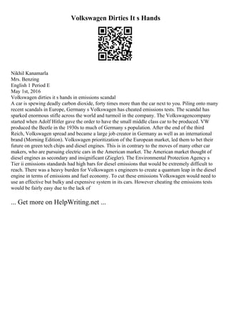 Volkswagen Dirties It s Hands
Nikhil Kanamarla
Mrs. Benzing
English 1 Period E
May 1st, 2016
Volkswagen dirties it s hands in emissions scandal
A car is spewing deadly carbon dioxide, forty times more than the car next to you. Piling onto many
recent scandals in Europe, Germany s Volkswagen has cheated emissions tests. The scandal has
sparked enormous stifle across the world and turmoil in the company. The Volkswagencompany
started when Adolf Hitler gave the order to have the small middle class car to be produced. VW
produced the Beetle in the 1930s to much of Germany s population. After the end of the third
Reich, Volkswagen spread and became a large job creator in Germany as well as an international
brand (Morning Edition). Volkswagen prioritization of the European market, led them to bet their
future on green tech chips and diesel engines. This is in contrary to the moves of many other car
makers, who are pursuing electric cars in the American market. The American market thought of
diesel engines as secondary and insignificant (Ziegler). The Environmental Protection Agency s
Tier ii emissions standards had high bars for diesel emissions that would be extremely difficult to
reach. There was a heavy burden for Volkswagen s engineers to create a quantum leap in the diesel
engine in terms of emissions and fuel economy. To cut these emissions Volkswagen would need to
use an effective but bulky and expensive system in its cars. However cheating the emissions tests
would be fairly easy due to the lack of
... Get more on HelpWriting.net ...
 