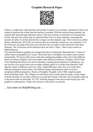 Graphite Research Paper
Carbon is a light atom with 6 protons and usually 6 neutrons in its nucleus. Sometimes Carbon can
contain 8 neutrons but in that form the nucleus is unstable. With the nucleus being unstable, the
element falls apart through radioactive decay. This rate of decay is consistent over long periods
of time. Because this certain type of carbon (Carbon 14) is in many materials, measuring the
amount of carbon 14 in that material lets us figure out that material s age. This is known as carbon
dating. (Miodownik, 2013) The six electrons that are around the nucleus are very important. 2 of
the 6 electrons are deep at the inner core and don t have an effect on the interaction with other
elements. The 4 electrons on the outermost layer are active. These... Show more content on
Helpwriting.net ...
The chemical bonds in graphite are stronger than those in Diamond. Diamonds have 3 layers of
carbon sheets and graphite has 2 layers. With each layer of Graphite, the carbon atoms contain
strong bonds. The layers slide across each other making the graphite softer. Out of the different
forms of Carbon, Graphite is the most stable under different conditions. (Thadani, 2012) Chem
Class: Relating this back to our unit of chemistry, learning about properties of substances, you
can see how you can go from your everyday ordinary pencil to a crystal clear diamond. Each
Specific aspect is different, even if it s only a slight difference, that s how you create these
different substances from Carbon. The different shapes and properties allow us to have
completely different properties. History of Graphite: Roughly in the 1500s, English people
discovered black rocks. The villagers saw that these rocks would mark the sheep, so they began
to break off sticks of it so they could use it to mark their sheep. From this, this eventually ended up
in the pencils that we had today. In 1795, Nicholas Jacques Conte discovered mixing clay with
graphite to make pencils. Today, this mixture is still used in our pencils.
... Get more on HelpWriting.net ...
 