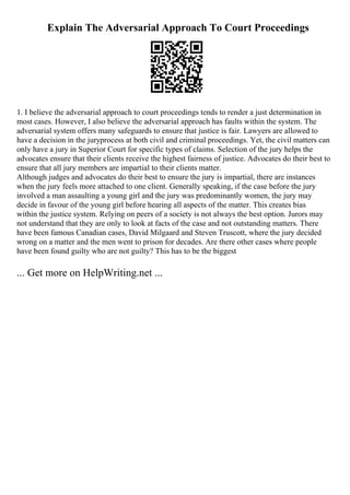 Explain The Adversarial Approach To Court Proceedings
1. I believe the adversarial approach to court proceedings tends to render a just determination in
most cases. However, I also believe the adversarial approach has faults within the system. The
adversarial system offers many safeguards to ensure that justice is fair. Lawyers are allowed to
have a decision in the juryprocess at both civil and criminal proceedings. Yet, the civil matters can
only have a jury in Superior Court for specific types of claims. Selection of the jury helps the
advocates ensure that their clients receive the highest fairness of justice. Advocates do their best to
ensure that all jury members are impartial to their clients matter.
Although judges and advocates do their best to ensure the jury is impartial, there are instances
when the jury feels more attached to one client. Generally speaking, if the case before the jury
involved a man assaulting a young girl and the jury was predominantly women, the jury may
decide in favour of the young girl before hearing all aspects of the matter. This creates bias
within the justice system. Relying on peers of a society is not always the best option. Jurors may
not understand that they are only to look at facts of the case and not outstanding matters. There
have been famous Canadian cases, David Milgaard and Steven Truscott, where the jury decided
wrong on a matter and the men went to prison for decades. Are there other cases where people
have been found guilty who are not guilty? This has to be the biggest
... Get more on HelpWriting.net ...
 