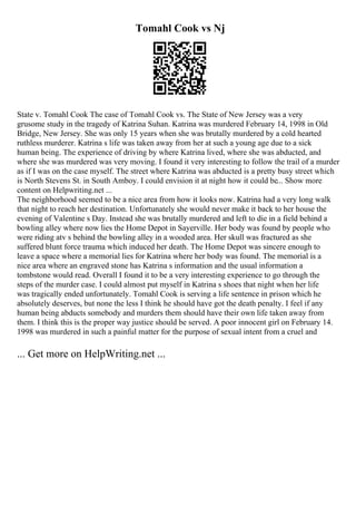 Tomahl Cook vs Nj
State v. Tomahl Cook The case of Tomahl Cook vs. The State of New Jersey was a very
grusome study in the tragedy of Katrina Suhan. Katrina was murdered February 14, 1998 in Old
Bridge, New Jersey. She was only 15 years when she was brutally murdered by a cold hearted
ruthless murderer. Katrina s life was taken away from her at such a young age due to a sick
human being. The experience of driving by where Katrina lived, where she was abducted, and
where she was murdered was very moving. I found it very interesting to follow the trail of a murder
as if I was on the case myself. The street where Katrina was abducted is a pretty busy street which
is North Stevens St. in South Amboy. I could envision it at night how it could be... Show more
content on Helpwriting.net ...
The neighborhood seemed to be a nice area from how it looks now. Katrina had a very long walk
that night to reach her destination. Unfortunately she would never make it back to her house the
evening of Valentine s Day. Instead she was brutally murdered and left to die in a field behind a
bowling alley where now lies the Home Depot in Sayerville. Her body was found by people who
were riding atv s behind the bowling alley in a wooded area. Her skull was fractured as she
suffered blunt force trauma which induced her death. The Home Depot was sincere enough to
leave a space where a memorial lies for Katrina where her body was found. The memorial is a
nice area where an engraved stone has Katrina s information and the usual information a
tombstone would read. Overall I found it to be a very interesting experience to go through the
steps of the murder case. I could almost put myself in Katrina s shoes that night when her life
was tragically ended unfortunately. Tomahl Cook is serving a life sentence in prison which he
absolutely deserves, but none the less I think he should have got the death penalty. I feel if any
human being abducts somebody and murders them should have their own life taken away from
them. I think this is the proper way justice should be served. A poor innocent girl on February 14.
1998 was murdered in such a painful matter for the purpose of sexual intent from a cruel and
... Get more on HelpWriting.net ...
 