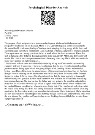 Psychological Disorder Analysis
Psychological Disorder Analysis
Psy 270
Melissa Guynn
1 22 2012
The purpose of this assignment was to accurately diagnose Marla and to find causes and
prospective treatments for her disorder. Marla is a 42 year old Hispanic female who comes to
the mental health clinic complaining of having trouble sleeping, feeling jumpy all the time, and
experiencing an inability to concentrate. (Joan Rachmel, syllabus description of final assignment)
These symptoms are causing problems for her at work where she is an accountant. Upon first
look at her case a few different disorders come to mind like ADHD, PTSD, and depression with
mania. The clinical interview process consisted of not only observing Marla while she was in the ...
Show more content on Helpwriting.net ...
I then wanted to learn more about her relationships by asking her if she was in a relationship
currently and how it was going if she was. Marla stated that she was recently divorced and had
just now started dating again which was going alright. With knowing she had been married
before I asked her a little about the circumstances of the divorce and she stated that her husband
thought she was cheating on her because she was always away from the house and he felt their
lives were in two different places. She also informed me that she has a son who is 8 years old
which was my next question. I asked her if the father was active in his life or if she was raising
him more on her own. She told me that the father was very active in the sons life and gets him
more than the visitation schedule says which is a great relief to her. I then started to break into
her medical history by asking her when she saw a doctor last, if they performed a physical, what
the results were if they did, if she was taking medication currently, and if she had even taken any
medication for depression, anxiety, or any other form of mental illness in the past. Marla stated that
she saw a doctor about 8 months prior and that they thought she was just under extreme stress from
the new job and they put her on Zanax for her nerves thinking that would help her to calm down.
Her physical showed
... Get more on HelpWriting.net ...
 