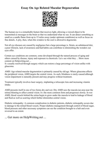 Essay On Age Related Macular Degeneration
The human eye is a remarkable feature that receives light, allowing a viewed object to be
transmitted as messages to the brain so that we understand what we see. It can detect something as
small as a candle flame from up to 15 miles away (under optimum conditions) as well as focus on
fine details. A pity, then, when this window to the soul is allowed to degenerate.
Not all eye diseases are caused by negligence but a large percentage is. Strain, an unbalanced diet,
a poor lifestyle, lack of awareness and bad habits can contribute to diminishing the wonders our
eyes offer.
Certain eye conditions are common, some developed through the natural process of aging and
others caused by disease, injury and exposure to chemicals. Let s see what they ... Show more
content on Helpwriting.net ...
It s usually resolved through surgery which can restore a large percentage of vision unlike with
glaucoma.
AMD: Age related macular degeneration is primarily caused by old age. Where glaucoma affects
the peripheral vision, AMD targets the central vision. As such, blindness is rarely caused although
vision impairment is naturally present and may progress without treatment.
Treatment typically involves laser surgery, implanting a telescopic lens and increasing vitamin
intake.
AMD presents itself in one of two forms dry and wet. Dry AMD sees the macula (an area near the
retina) thinning to affect central vision. It s the more common form and progresses slowly. In wet
AMD, blood vessels behind the retina begin to grow under the macula to lead to leakage of blood
and fluid as well as scarring which further diminishes central vision.
Diabetic retinopathy: A common complication in diabetic patients, diabetic retinopathy occurs due
to damage to the retinal blood vessels. Proper diabetes management through control of blood sugar,
blood pressure and other necessary symptoms can see the condition brought to a halt and even
reversed to an extent.
... Get more on HelpWriting.net ...
 