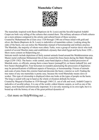 Mameluke Culture
The mameluke inspired work Basin (Baptisere de St. Louis) and the Savafid inspired Ardabil
Carpet are both very telling of the cultures that created them. The military advances of both cultures
are a mere pittance compared to the artistic and cultural boom of these societies.
Created by Muhammad ibn al Zain circa 1320 through 1340 out of brass inlaid with gold and
silver, the Basin (Baptisere de St. Louis) is indictidive of mameluke culture. Looking along the
sides of the basin, one can notice the Mameluke manual of horsemanship and military practice.
The Mamluks, the majority of whom were ethnic Turks, were a group of warrior slaves who took
control of several Muslim states and established a dynasty that ruled Egypt and Syria from 1250 ...
Show more content on Helpwriting.net ...
Intricate motifs include depictions of fairly normal animals found around the Meddeterainian area.
Master metal craftsman Mohammed ibn al Zain created this brass basin during the Bahri Mamluk
reign (1250 1382). The basin s wide central, outer band depicts a finely crafted procession of
Mamluk emirs, or officials, among them a mace bearer (jumaqdГўr), ax bearer (tabardГўn), and
bow bearer (bunduqdГўr). Four horsemen in roundels punctuating the procession of dignitaries
may be personifications of different aspects of furusiyya, or horsemanship. Friezes of animals
and coats of arms frame this exterior band and decorate the basin s interior as well. Finding the
true status of any one mameluke is pretty easy, because the word Mameluke means slave or
worker. This type of citizenship is displayed when one looks at the types of people on the basin.
The king is seated with cup in hand as the whole civilization defends his honor.
Created by Maqsud of Kashan in 1539 through 1540 C.E. out of silk and wool, Ardabil Carpet is
indicidive of savafid culture. It is one of the world s oldest Islamic carpets, as well as one of the
largest, most beautiful and historically important. It is not only stunning in its own right, but it is
bound up with the history of one of the great political dynasties of
... Get more on HelpWriting.net ...
 