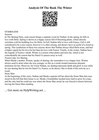 Analysis Of The Book The Winter
SYMBOLISM
Seasons
In The Skating Party, each season brings a separate event for Nathan. In the spring, he falls in
love with Delia. Spring is shown as a happy season full of blooming plants, which directly
correlates with his budding love for Delia. In Fall, Nathan falls in love with Eunice. Fall is still
considered to be a nice season, however it is often raining, and doesn t have as joyful of a mood as
spring. This symbolism of these two seasons shows that Nathan always liked Delia more, and had
a higher regard for his love for her than his love with Eunice. Finally, in the winter, Nathan faces
the tragedy of Eunice s death. Winter is a season when plants and trees die, which is not
coincidentally the season that his fiancГ©e passes away as well.
Frozen Lake, Ice Skating
When Maida s mother, Winnie, speaks of skating, she remembers it as a happy time. Winnie
always used to skate when she was younger, so this as a result created numerous pleasant
memories for her. However, for Uncle Nathan, ice skating represents death and grief; it was while
he was skating that he lost his fiancГ©e, Eunice, so he doesn t like to think of this activity as a
result.
Stone Man
At the beginning of this story, Nathan and Maida s parents tell her about the Stone Man that once
stood on the hill that their house is on. Maida s Grandfather needed more land to grow his crops,
and the only land he could use was where the Stone Man stood; he was forced to choose between
leaving the Stone Man standing
... Get more on HelpWriting.net ...
 