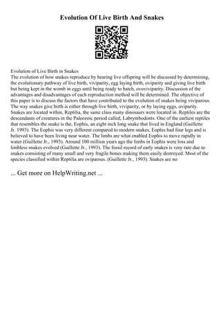 Evolution Of Live Birth And Snakes
Evolution of Live Birth in Snakes
The evolution of how snakes reproduce by bearing live offspring will be discussed by determining,
the evolutionary pathway of live birth, viviparity, egg laying birth, oviparity and giving live birth
but being kept in the womb in eggs until being ready to hatch, ovoviviparity. Discussion of the
advantages and disadvantages of each reproduction method will be determined. The objective of
this paper is to discuss the factors that have contributed to the evolution of snakes being viviparous.
The way snakes give birth is either through live birth, viviparity, or by laying eggs, oviparity.
Snakes are located within, Reptilia, the same class many dinosaurs were located in. Reptiles are the
descendants of creatures in the Paleozoic period called, Labrynthodonts. One of the earliest reptiles
that resembles the snake is the, Eophis, an eight inch long snake that lived in England (Guillette
Jr. 1993). The Eophis was very different compared to modern snakes, Eophis had four legs and is
believed to have been living near water. The limbs are what enabled Eophis to move rapidly in
water (Guillette Jr., 1993). Around 100 million years ago the limbs in Eophis were loss and
limbless snakes evolved (Guillette Jr., 1993). The fossil record of early snakes is very rare due to
snakes consisting of many small and very fragile bones making them easily destroyed. Most of the
species classified within Reptilia are oviparous. (Guillette Jr., 1993). Snakes are no
... Get more on HelpWriting.net ...
 