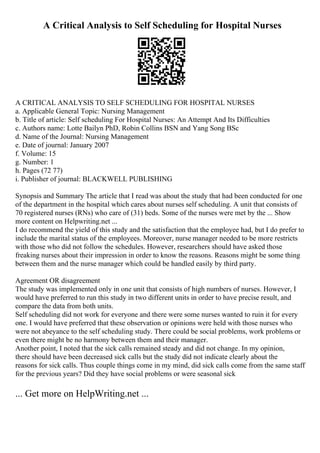 A Critical Analysis to Self Scheduling for Hospital Nurses
A CRITICAL ANALYSIS TO SELF SCHEDULING FOR HOSPITAL NURSES
a. Applicable General Topic: Nursing Management
b. Title of article: Self scheduling For Hospital Nurses: An Attempt And Its Difficulties
c. Authors name: Lotte Bailyn PhD, Robin Collins BSN and Yang Song BSc
d. Name of the Journal: Nursing Management
e. Date of journal: January 2007
f. Volume: 15
g. Number: 1
h. Pages (72 77)
i. Publisher of journal: BLACKWELL PUBLISHING
Synopsis and Summary The article that I read was about the study that had been conducted for one
of the department in the hospital which cares about nurses self scheduling. A unit that consists of
70 registered nurses (RNs) who care of (31) beds. Some of the nurses were met by the ... Show
more content on Helpwriting.net ...
I do recommend the yield of this study and the satisfaction that the employee had, but I do prefer to
include the marital status of the employees. Moreover, nurse manager needed to be more restricts
with those who did not follow the schedules. However, researchers should have asked those
freaking nurses about their impression in order to know the reasons. Reasons might be some thing
between them and the nurse manager which could be handled easily by third party.
Agreement OR disagreement
The study was implemented only in one unit that consists of high numbers of nurses. However, I
would have preferred to run this study in two different units in order to have precise result, and
compare the data from both units.
Self scheduling did not work for everyone and there were some nurses wanted to ruin it for every
one. I would have preferred that these observation or opinions were held with those nurses who
were not abeyance to the self scheduling study. There could be social problems, work problems or
even there might be no harmony between them and their manager.
Another point, I noted that the sick calls remained steady and did not change. In my opinion,
there should have been decreased sick calls but the study did not indicate clearly about the
reasons for sick calls. Thus couple things come in my mind, did sick calls come from the same staff
for the previous years? Did they have social problems or were seasonal sick
... Get more on HelpWriting.net ...
 