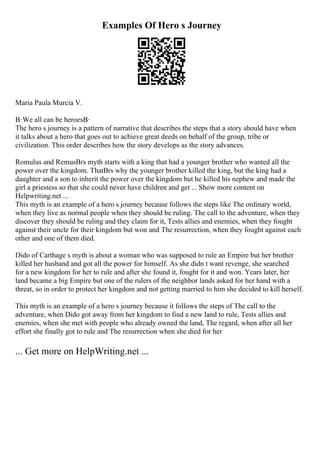 Examples Of Hero s Journey
Maria Paula Murcia V.
В·We all can be heroesВ·
The hero s journey is a pattern of narrative that describes the steps that a story should have when
it talks about a hero that goes out to achieve great deeds on behalf of the group, tribe or
civilization. This order describes how the story develops as the story advances.
Romulus and RemusВґs myth starts with a king that had a younger brother who wanted all the
power over the kingdom. ThatВґs why the younger brother killed the king, but the king had a
daughter and a son to inherit the power over the kingdom but he killed his nephew and made the
girl a priestess so that she could never have children and get ... Show more content on
Helpwriting.net ...
This myth is an example of a hero s journey because follows the steps like The ordinary world,
when they live as normal people when they should be ruling. The call to the adventure, when they
discover they should be ruling and they claim for it, Tests allies and enemies, when they fought
against their uncle for their kingdom but won and The resurrection, when they fought against each
other and one of them died.
Dido of Carthage s myth is about a woman who was supposed to rule an Empire but her brother
killed her husband and got all the power for himself. As she didn t want revenge, she searched
for a new kingdom for her to rule and after she found it, fought for it and won. Years later, her
land became a big Empire but one of the rulers of the neighbor lands asked for her hand with a
threat, so in order to protect her kingdom and not getting married to him she decided to kill herself.
This myth is an example of a hero s journey because it follows the steps of The call to the
adventure, when Dido got away from her kingdom to find a new land to rule, Tests allies and
enemies, when she met with people who already owned the land, The regard, when after all her
effort she finally got to rule and The resurrection when she died for her
... Get more on HelpWriting.net ...
 