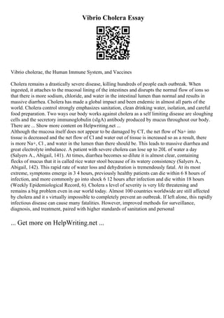 Vibrio Cholera Essay
Vibrio cholerae, the Human Immune System, and Vaccines
Cholera remains a drastically severe disease, killing hundreds of people each outbreak. When
ingested, it attaches to the mucosal lining of the intestines and disrupts the normal flow of ions so
that there is more sodium, chloride, and water in the intestinal lumen than normal and results in
massive diarrhea. Cholera has made a global impact and been endemic in almost all parts of the
world. Cholera control strongly emphasizes sanitation, clean drinking water, isolation, and careful
food preparation. Two ways our body works against cholera as a self limiting disease are sloughing
cells and the secretory immunoglobulin (sIgA) antibody produced by mucus throughout our body.
There are ... Show more content on Helpwriting.net ...
Although the mucosa itself does not appear to be damaged by CT, the net flow of Na+ into
tissue is decreased and the net flow of Cl and water out of tissue is increased so as a result, there
is more Na+, Cl , and water in the lumen than there should be. This leads to massive diarrhea and
great electrolyte imbalance. A patient with severe cholera can lose up to 20L of water a day
(Salyers A., Abigail, 141). At times, diarrhea becomes so dilute it is almost clear, containing
flecks of mucus that it is called rice water stool because of its watery consistency (Salyers A.,
Abigail, 142). This rapid rate of water loss and dehydration is tremendously fatal. At its most
extreme, symptoms emerge in 3 4 hours, previously healthy patients can die within 6 8 hours of
infection, and more commonly go into shock 6 12 hours after infection and die within 18 hours
(Weekly Epidemiological Record, 6). Cholera s level of severity is very life threatening and
remains a big problem even in our world today. Almost 100 countries worldwide are still affected
by cholera and it s virtually impossible to completely prevent an outbreak. If left alone, this rapidly
infectious disease can cause many fatalities. However, improved methods for surveillance,
diagnosis, and treatment, paired with higher standards of sanitation and personal
... Get more on HelpWriting.net ...
 