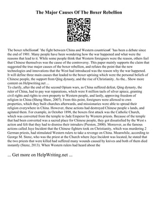 The Major Causes Of The Boxer Rebellion
The boxer rebellionв€’the fight between China and Western countriesв€’has been a debate since
the end of 1901. Many people have been wondering how the war happened and what were the
reasons that lead to it. While some people think that Western foreigners were the reason, others feel
that Chinese themselves was the cause of the controversy. This paper mainly supports the claim that
suggested the true major causes of the boxer rebellion, and refutes the point that the new
technologies and innovations that the West had introduced was the reason why the war happened.
It will define three main causes that leaded to the boxer uprising which were the personal beliefs of
Chinese people, the support from Qing dynasty, and the rise of Christianity. As the... Show more
content on Helpwriting.net ...
To clarify, after the end of the second Opium wars, as China suffered defeat, Qing dynasty, the
ruler of China, had to pay war reparations, which were 8 million taels of silver apiece, granting
civil rights and rights to own property to Western people, and lastly, approving freedom of
religion in China (Sheng Shaw, 2007). From this point, foreigners were allowed to own
properties, which they built churches afterwards, and missionaries were able to spread their
religion everywhere in China. However, these actions had destroyed Chinese people s lands, and
agitated them. For example, in October 1898, the boxers first attack was the Catholic Church,
which was converted from the temple to Jade Emperor by Western priests. Because of the temple
that had been converted was a sacred place for Chinese people, they got dissatisfied by the West s
action and felt that they had to dismiss their intruders (Preston, 2000). Moreover, as the famous
actions called Juye Incident that the Chinese fighters took on Christianity, which was murdering 2
German priests, had stimulated Western rulers to take a revenge on China. Meanwhile, according to
George M. Stenz, who was the priest at the Church where Juye Incident was located, he stated that
the two priests that were killed had suffered many wounds caused by knives and both of them died
instantly (Stenz, 2013). When Western rulers had heard about the
... Get more on HelpWriting.net ...
 