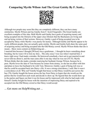 Comparing Myrtle Wilson And The Great Gatsby By F. Scott...
Although two people may seem like they are completely different, they can have many
similarities. Myrtle Wilson and Jay Gatsby from F. Scott Fitzgerald s The Great Gatsby are
excellent examples of this idea. Both Myrtle and Gatsby have goals of acquiring money and
being accepted into the lifestyle of the upper class lifestyle that the Buchanans are living and
end up being victims of their actions. However, Gatsby s goal of being accepted was to be
accepted by Daisy while Myrtle s was purely for money. Although Gatsby and Myrtle appear to be
vastly different people, they are actually quite similar. Myrtle and Gatsby both share the same goal
of acquiring money and being accepted into the Old Money crowd. Myrtle Wilson thinks that she is
meant... Show more content on Helpwriting.net ...
I married him because I thought [Wilson] was a gentleman... I thought he knew something about
breeding, but he wasn t fit to lick my shoe... The only crazy I was was when I married him. I
knew right away I had made a mistake. He borrowed somebody s best suit to get married in and
never told me about it, and the man came after it one day when he was out (34 35). Myrtle
Wilson thinks that she made a mistake marrying her husband, George Wilson, because he is
poor. Myrtle loves the idea of Tom because he comes from money, so she has an affair with him
and plans to leave her husband to be with Tom. Moreover, Gatsby s goal of being rich was so
that he could be accepted back into Daisy s life. It was a strong coincidence, I said. But it wasn t
a coincidence at all. Why not? Gatsby bought that house so that Daisy would be just across the
bay (78). Gatsby bought the house across the bay from Daisy in hopes that she would see the
parties that he would host each week and decide to show up. He figured that she would show up
to the parties and figure out that it was his house and be impressed with what he had made with
himself. Gatsby bought his house with the intention of impressing Daisy and aspired to be
accepted into the Old Money crowd so that Daisy would accept
... Get more on HelpWriting.net ...
 