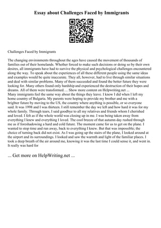 Essay about Challenges Faced by Immigrants
Challenges Faced by Immigrants
The changing environments throughout the ages have caused the movement of thousands of
families out of their homelands. Whether forced to make such decisions or doing so by their own
desires, all immigrants have had to survive the physical and psychological challenges encountered
along the way. To speak about the experiences of all these different people using the same ideas
and examples would be quite inaccurate. They all, however, had to live through similar situations
and deal with similar problems. Many of them succeeded and found the better future they were
looking for. Many others found only hardship and experienced the destruction of their hopes and
dreams. All of them were transformed. ... Show more content on Helpwriting.net ...
Many immigrants feel the same way about the things they leave. I know I did when I left my
home country of Bulgaria. My parents were hoping to provide my brother and me with a
brighter future by moving to the US, the country where anything is possible, or so everyone
said. It was 1998 and I was thirteen. I still remember the day we left and how hard it was for my
whole family. Through tears, I said goodbye to all my relatives and friends whom I cherished
and loved. I felt as if the whole world was closing up in me. I was being taken away from
everything I knew and everything I loved. The cool breeze of that autumn day rushed through
me as if foreshadowing a hard and cold future. The moment came for us to get on the plane. I
wanted to stop time and run away, back to everything I knew. But that was impossible; the
choice of turning back did not exist. As I was going up the stairs of the plane, I looked around at
the airport and its surroundings. I looked and saw the warmth and light of the familiar places. I
took a deep breath of the air around me, knowing it was the last time I could sense it, and went in.
It really was hard for
... Get more on HelpWriting.net ...
 