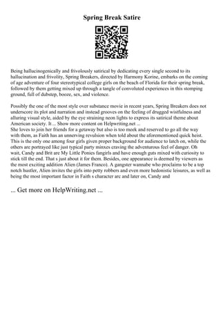Spring Break Satire
Being hallucinogenically and frivolously satirical by dedicating every single second to its
hallucination and frivolity, Spring Breakers, directed by Harmony Korine, embarks on the coming
of age adventure of four stereotypical college girls on the beach of Florida for their spring break,
followed by them getting mixed up through a tangle of convoluted experiences in this stomping
ground, full of dubstep, booze, sex, and violence.
Possibly the one of the most style over substance movie in recent years, Spring Breakers does not
underscore its plot and narration and instead grooves on the feeling of drugged wistfulness and
alluring visual style, aided by the eye straining neon lights to express its satirical theme about
American society. It ... Show more content on Helpwriting.net ...
She loves to join her friends for a getaway but also is too meek and reserved to go all the way
with them, as Faith has an unnerving revulsion when told about the aforementioned quick heist.
This is the only one among four girls given proper background for audience to latch on, while the
others are portrayed like just typical party minxes craving the adventurous feel of danger. Oh
wait, Candy and Brit are My Little Ponies fangirls and have enough guts mixed with curiosity to
stick till the end. That s just about it for them. Besides, one appearance is deemed by viewers as
the most exciting addition Alien (James Franco). A gangster wannabe who proclaims to be a top
notch hustler, Alien invites the girls into petty robbers and even more hedonistic leisures, as well as
being the most important factor in Faith s character arc and later on, Candy and
... Get more on HelpWriting.net ...
 