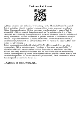 Chalcones Lab Report
Eight new Chalcones were synthesized by condensing 3 acetyl 2,5 dimethylfuran with aldehyde
derivatives in dilute ethanolic potassium hydroxide solution at room temperature according to
Claisen Schmidt condensation. All these compounds were characterized by means of their IR,
Mass and 1H NMR spectroscopic data and microanalyses. The antimicrobial activity of these
compounds was evaluated by the cup plate method. Keywords: Chalcones, Synthesis, Antimicrobial
activity. Introduction Chalcones either natural or synthetic are known to exhibit various biological
activities. They have been reported to possess antioxidant,1 4 antimalarial,5 antileishmanial,6
antiinflammatory,7 antitumor8 and antibacterial activity9. The presence of a reactive... Show more
content on Helpwriting.net ...
To this, aqueous potassium hydroxide solution (50%, 7.5 mL) was added slowly and mixed
occasionally for 24 h, at room temperature. Completion of the reaction was identified by TLC
using silica gel G. After completion of the reaction, the mixture was poured onto crushed ice,
acidified if necessary with dilute hydrochloric acid, and the solid that separated was isolated by
filtration, dried and purified by column chromatography on silica gel (100 200 mesh, Merck ), with
a mixture of ethyl acetate and hexane as the mobile phase(scheme1). The Characterization data of
these compounds is described in Table 1 and
... Get more on HelpWriting.net ...
 