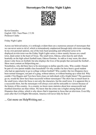 Stereotypes On Friday Night Lights
Kevin Gonzales
English 1301: Tues/Thurs: 2 3:30
Professor Clarke
Friday Night Lights
Across our beloved nation, it is strikingly evident there are a numerous amount of stereotypes that
we can never seem to rid of, which is tremendously emphasized through daily television watching.
In my own personal opinion, one of the truly heart pounding and influential series to be
displayed on television was the Friday Night Lights series; a show mainly focuses on a small
town, dead center in the heart of Texas. The small town, Odessa, relies heavily and whole
heartedly on the high school football team, Odessa Permian. As odd as it may seem, this show
doesn t only focus on football, but also displays the lives of the people that surround the football ...
Show more content on Helpwriting.net ...
Nonetheless, why did there have to be stereotypes to define specific roles. Why couldn t Smash
be part of a two parent middle class household? Or why couldn t he have been a good student
who had an opportunity to go to college without football? Why couldn t the two Hispanics have
been normal teenagers, not part of a gang, without tattoos, or without beating up a white kid. Why
couldn t Tim Riggins and Tyra have been clean cut individuals with a bright future? The questions
go on, would the show have been successful without stereotypes? The show has so much heart in
the small town, where the focus is not only the characters, but the small town. It is apparent this is
a successful show, but the stereotypes will always exist and be noticeable to viewers because of
the history of this country. As a country we know more statistics about how unsuccessful and
troubled minorities are than whites. We know that the crime rate is higher among blacks and
Hispanics than whites, which is why shows find it important to focus that on television. Even fifty
years after the Civil Rights Movement, America will never fully be free of
... Get more on HelpWriting.net ...
 