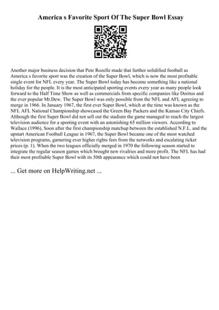 America s Favorite Sport Of The Super Bowl Essay
Another major business decision that Pete Rozelle made that further solidified football as
America s favorite sport was the creation of the Super Bowl, which is now the most profitable
single event for NFL every year. The Super Bowl today has become something like a national
holiday for the people. It is the most anticipated sporting events every year as many people look
forward to the Half Time Show as well as commercials from specific companies like Doritos and
the ever popular Mt.Dew. The Super Bowl was only possible from the NFL and AFL agreeing to
merge in 1966. In January 1967, the first ever Super Bowl, which at the time was known as the
NFL AFL National Championship showcased the Green Bay Packers and the Kansas City Chiefs.
Although the first Super Bowl did not sell out the stadium the game managed to reach the largest
television audience for a sporting event with an astonishing 65 million viewers. According to
Wallace (1996), Soon after the first championship matchup between the established N.F.L. and the
upstart American Football League in 1967, the Super Bowl became one of the most watched
television programs, garnering ever higher rights fees from the networks and escalating ticket
prices (p. 1). When the two leagues officially merged in 1970 the following season started to
integrate the regular season games which brought new rivalries and more profit. The NFL has had
their most profitable Super Bowl with its 50th appearance which could not have been
... Get more on HelpWriting.net ...
 