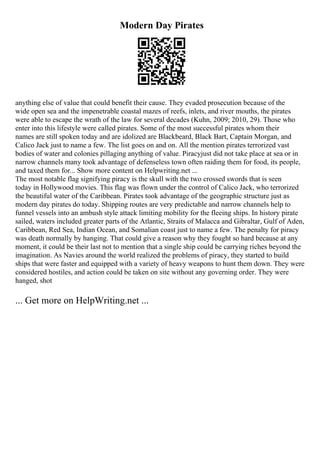 Modern Day Pirates
anything else of value that could benefit their cause. They evaded prosecution because of the
wide open sea and the impenetrable coastal mazes of reefs, inlets, and river mouths, the pirates
were able to escape the wrath of the law for several decades (Kuhn, 2009; 2010, 29). Those who
enter into this lifestyle were called pirates. Some of the most successful pirates whom their
names are still spoken today and are idolized are Blackbeard, Black Bart, Captain Morgan, and
Calico Jack just to name a few. The list goes on and on. All the mention pirates terrorized vast
bodies of water and colonies pillaging anything of value. Piracyjust did not take place at sea or in
narrow channels many took advantage of defenseless town often raiding them for food, its people,
and taxed them for... Show more content on Helpwriting.net ...
The most notable flag signifying piracy is the skull with the two crossed swords that is seen
today in Hollywood movies. This flag was flown under the control of Calico Jack, who terrorized
the beautiful water of the Caribbean. Pirates took advantage of the geographic structure just as
modern day pirates do today. Shipping routes are very predictable and narrow channels help to
funnel vessels into an ambush style attack limiting mobility for the fleeing ships. In history pirate
sailed, waters included greater parts of the Atlantic, Straits of Malacca and Gibraltar, Gulf of Aden,
Caribbean, Red Sea, Indian Ocean, and Somalian coast just to name a few. The penalty for piracy
was death normally by hanging. That could give a reason why they fought so hard because at any
moment, it could be their last not to mention that a single ship could be carrying riches beyond the
imagination. As Navies around the world realized the problems of piracy, they started to build
ships that were faster and equipped with a variety of heavy weapons to hunt them down. They were
considered hostiles, and action could be taken on site without any governing order. They were
hanged, shot
... Get more on HelpWriting.net ...
 
