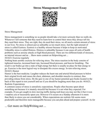Stress Management Essay
Stress Management
Stress management is something we as people should take a lot more seriously than we really do.
Whenever I tell someone that they need to learn how to control their stress they always tell me
they need their stress. They are right, they do need their stress, we all need a certain amount of stress
in our lives. No stress is almost just as unhealthy as too much stress. Just the right amount of
stress is called Eustress. Eustress is a healthy stressor because it helps to keep us motivated.
Unhealthy stress is called Distress. Distress is unhealthy because it can cause all sorts of health
problems such as anxiety attacks or high blood pressure. There are two different kinds of stressors,
an internal stressor and an ... Show more content on Helpwriting.net ...
#61623; Exercise regularly
Nothing beats aerobic exercise for relieving stress. The stress reaction in the body consists of
tightened muscles, increased heart rate, Increased blood pressure, and heavier breathing . The
result is our bodies go into a state of high energy but there is usually no place for that energy to
go. Exercise is the most logical way to dissipate this excess energy. In turn relieving stress.
#61623; Humor
Humor is the best medicine. Laughter reduces the heart rate and arterial blood pressure to below
their original levels and causes the chest, abdomen, and shoulder muscles to contract, thus
providing release from stress. Do the quiz in one of my humor potential quiz books located in the
back of this report to test yourself and see if you should be laughing more than you do. #61623;
Realistic Expectations
A common source of stress is unrealistic expectations. People often become upset about
something not because it is innately stressful but because it is not what they expected. For
example, If you get caught in slow moving traffic during rush hour you may not like it but it won
t surprise you or necessarily upset you. However if it occurs on a Sunday afternoon it is more
than likely to stress you out considerably. When expectations are realistic life seems more
predictable and therefore more manageable because you can plan ahead and prepare yourself. As for
... Get more on HelpWriting.net ...
 