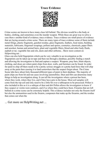 Trace Evidence
Crime scenes are known to have many clues left behind. The obvious would be a the body or
bodies, clothing, and sometimes even the murder weapon. While these are great way to solve a
case there s another kind of evidence; trace evidence. Trace evidence are small pieces of evidence
that are laying around a crime scene. There are many types of trace evidence some of them include
metal filings, plastic fragments, gunshot residue, glass fragments, feathers, food stains, building
materials, lubricants, fingernail scrapings, pollens and spores, cosmetics, chemicals, paper fibers
and sawdust, human and animal hairs, plant and vegetable fibers, blood and other body fluids,
asphalt or tar, vegetable fats and oils, dusts and other airborne... Show more content on
Helpwriting.net ...
Glass can also hold fingerprints which can be very valuable to an investigation as the
fingerprints can be taken up on tape and then ran through a database, possibly finding a match
and allowing the investigators to find and capture a suspect. Weapons, pray bars, blunt objects,
clothing, and shoes are where paint chips from door, walls, and furniture can be found. In order
for paint to chip off there needs to be a pretty serious struggle or a pretty hard force that will chip
away at the paint then causing it to land somewhere that the suspect forgot about. The Crime
Scene labs have about forty thousand different types of paint in their database. The majority of
paint chips are from hit and run cases involving automobiles. Dust and Dirt can determine many
things to help an investigation along. It can tell the investigators where a person has been,
where they work, where they live, and if they have pets in the house. Most soil samples will
come from the top soil and only need to be a little bit over a tablespoon to be processed. Pollen is
also included in this as it is a subtype of dust and dirt Pollen allows the investigators to know if
they suspect or victim were outdoors, and if so where they could have been. Firearms that are left
behind at a crime scene can be extremely helpful. This evidence includes not only the firearm itself
but also the ammunition used in the firearm, componets that make up the firearms, and the residue
that comes out when the
... Get more on HelpWriting.net ...
 