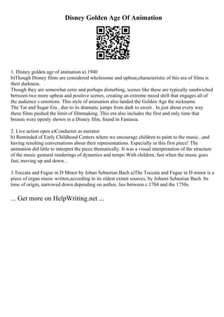 Disney Golden Age Of Animation
1. Disney golden age of animation a) 1940
b)Though Disney films are considered wholesome and upbeat,characteristic of this era of films is
their darkness.
Though they are somewhat eerie and perhaps disturbing, scenes like these are typically sandwiched
between two more upbeat and positive scenes, creating an extreme mood shift that engages all of
the audience s emotions. This style of animation also landed the Golden Age the nickname
The Tar and Sugar Era , due to its dramatic jumps from dark to sweet . In just about every way
these films pushed the limit of filmmaking. This era also includes the first and only time that
breasts were openly shown in a Disney film, found in Fantasia.
2. Live action open a)Conductor as narrator
b) Reminded of Early Childhood Centers where we encourage children to paint to the music...and
having resulting conversations about their representations. Especially in this first piece! The
animation did little to interpret the piece thematically. It was a visual interpretation of the structure
of the music gestural renderings of dynamics and tempo With children, fast when the music goes
fast, moving up and down...
3.Toccata and Fugue in D Minor by Johan Sebastian Bach a)The Toccata and Fugue in D minor is a
piece of organ music written,according to its oldest extant sources, by Johann Sebastian Bach. Its
time of origin, narrowed down depending on author, lies between c.1704 and the 1750s.
... Get more on HelpWriting.net ...
 