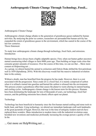 Anthropogenic Climate Change Through Technology, Fossil...
Anthropogenic Climate Change
Anthropogenic climate change alludes to the generation of greenhouse gasses radiated by human
activities. By analyzing the polar ice centers, researchers are persuaded that human activity has
expanded the extent of greenhouse gasses in the environment, which has soared in the course of the
last few centuries.
Thesis Statement
To study how anthropogenic climate change through technology, fossil fuels, and emissions.
Introduction
Human beings have always been a highly adaptable species. First, when our hunter gather ancestors
started constructing tribal villages to farm 8000 years ago. Then building on larger scale cities that
consume greater amounts of resources. Over the course of this time, we can see that ... Show more
content on Helpwriting.net ...
As a group, we almost hunted the animal to extinction until Edwin Drake drilled the first petroleum
well in 1859 (Spindletop, 2016). With this discovery would fuel the massive industrial revolution
later in the century.
Without a doubt, man has benefited from the progress he has made. However, there is a cost
associated with the progression. Since crude oil is a fossil fuel, it is mainly comprised of carbon
when it is refined a turned into gasoline and burned the carbon is released into the environment.
This process creates a greenhouse effect that causes the planet to warm altering its natural heating
and cooling cycles. Anthropogenic climate change is the known term for this process. Humans
have been dominating the landscape for tens of thousands of years, our technology, fossil fuel
sources, and the polluting emissions have drastic effects upon our planet.
Technology
Technology has been beneficial to humanity since the first human started crafting and stone tools to
build, hunt, and farm. Using technology, we altered our immediate landscape craft such landmarks
at the great pyramids of Egypt. However, that was in the time of antiquity modern marvels have
replaced these wonders. Mans introduction to modern times with the industrial revolution came
heralded new inventions and medicines profoundly increasing the average person s quality of life.
In the
... Get more on HelpWriting.net ...
 
