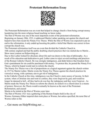 Protestant Reformation Essay
The Protestant Reformation was an event that helped to change church s from being corrupt money
laundering into the more religious based teaching we know today.
The Diet of Worms was one of the most important events of the protestant reformation.
Beginning on January 28th, 1521, it addressed Martin Luther speaking out against the church and
hoped to have him recant his Ninety Five Theses. While the Diet of Worms was expected to put an
end to the reformation, it only ended up boosting the public s belief that Martin was correct in how
corrupt the church was.
The Protestant reformation itself was an event that divided the Catholic Church in
16th century england and had the public doubting church practices that was started due to Martin ...
Show more content on Helpwriting.net ...
Due to this Luther looked for absolutes about life and was drawn to the idea of philosophy. As a
result of his education and dedication to god, Luther came to reject several teachings and practices
of the Roman Catholic Church. He was strongly indulgences, and didnt believe that freedom from
God s punishment for sin could be purchased with money. To protest this, he posted the Ninety Five
Theses, which he hoped would start to reform the church.
The Ninety five Theses was a list of propositions as a logical argument against the church written
in 1517 by Martin Luther. Martin wrote the Ninety five Theses against the church practices he
viewed as wrong, with a primary aim to get rid of indulgences.
In the Catholic Church at this time, indulgences was the Church s main source of income. In their
system, when a Christian sins and went to confess, they were forgiven by god, and would no
longer be damned to hell , all they had to do was buy the indulgence and they were Forgiven . As
Martin made the Ninety five Theses to reform the church, he nailed it to a church door as a means
of protest. However, the Thesis would eventually be known as the start of the Protestant
Reformation, and caused
Martin to be trialed at the Diet of Worms years later.
The Diet of Worms 1521 was a gathering of the Roman Empire held in the city of
Worms, Germany (Other imperial diets took place at Worms, but unless specified, the term Diet of
Worms refers to the
... Get more on HelpWriting.net ...
 