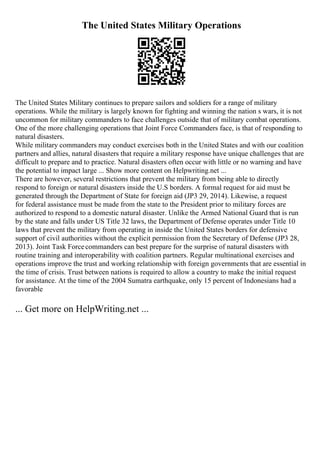 The United States Military Operations
The United States Military continues to prepare sailors and soldiers for a range of military
operations. While the military is largely known for fighting and winning the nation s wars, it is not
uncommon for military commanders to face challenges outside that of military combat operations.
One of the more challenging operations that Joint Force Commanders face, is that of responding to
natural disasters.
While military commanders may conduct exercises both in the United States and with our coalition
partners and allies, natural disasters that require a military response have unique challenges that are
difficult to prepare and to practice. Natural disasters often occur with little or no warning and have
the potential to impact large ... Show more content on Helpwriting.net ...
There are however, several restrictions that prevent the military from being able to directly
respond to foreign or natural disasters inside the U.S borders. A formal request for aid must be
generated through the Department of State for foreign aid (JP3 29, 2014). Likewise, a request
for federal assistance must be made from the state to the President prior to military forces are
authorized to respond to a domestic natural disaster. Unlike the Armed National Guard that is run
by the state and falls under US Title 32 laws, the Department of Defense operates under Title 10
laws that prevent the military from operating in inside the United States borders for defensive
support of civil authorities without the explicit permission from the Secretary of Defense (JP3 28,
2013). Joint Task Forcecommanders can best prepare for the surprise of natural disasters with
routine training and interoperability with coalition partners. Regular multinational exercises and
operations improve the trust and working relationship with foreign governments that are essential in
the time of crisis. Trust between nations is required to allow a country to make the initial request
for assistance. At the time of the 2004 Sumatra earthquake, only 15 percent of Indonesians had a
favorable
... Get more on HelpWriting.net ...
 