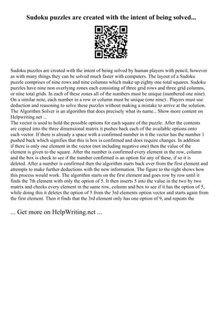 Sudoku puzzles are created with the intent of being solved...
Sudoku puzzles are created with the intent of being solved by human players with pencil, however
as with many things they can be solved much faster with computers. The layout of a Sudoku
puzzle comprises of nine rows and nine columns which make up eighty one total squares. Sudoku
puzzles have nine non overlying zones each consisting of three grid rows and three grid columns,
or nine total grids. In each of these zones all of the numbers must be unique (numbered one nine).
On a similar note, each number in a row or column must be unique (one nine) . Players must use
deduction and reasoning to solve these puzzles without making a mistake to arrive at the solution.
The Algorithm Solver is an algorithm that does precisely what its name... Show more content on
Helpwriting.net ...
The vector is used to hold the possible options for each square of the puzzle. After the contents
are copied into the three dimensional matrix it pushes back each of the available options onto
each vector. If there is already a space with a confirmed number in it the vector has the number 1
pushed back which signifies that this is box is confirmed and does require changes. In addition
if there is only one element in the vector (not including negative one) then the value of the
element is given to the square. After the number is confirmed every element in the row, column
and the box is check to see if the number confirmed is an option for any of these, if so it is
deleted. After a number is confirmed then the algorithm starts back over from the first element and
attempts to make further deductions with the new information. The figure to the right shows how
this process would work. The algorithm starts on the first element and goes row by row until it
finds the 7th element with only the option of 5. It then inserts 5 into the value in the two by two
matrix and checks every element in the same row, column and box to see if it has the option of 5,
while doing this it deletes the option of 5 from the 3rd elements option vector and starts again from
the first element. Then it finds that the 3rd element only has one option of 9, and repeats the
... Get more on HelpWriting.net ...
 