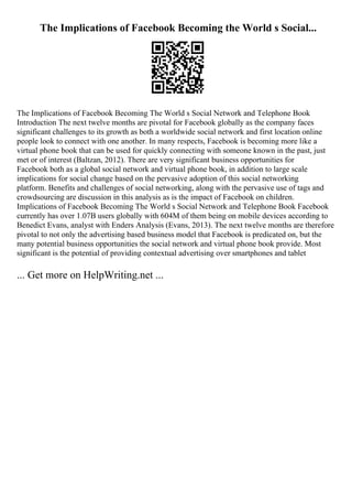 The Implications of Facebook Becoming the World s Social...
The Implications of Facebook Becoming The World s Social Network and Telephone Book
Introduction The next twelve months are pivotal for Facebook globally as the company faces
significant challenges to its growth as both a worldwide social network and first location online
people look to connect with one another. In many respects, Facebook is becoming more like a
virtual phone book that can be used for quickly connecting with someone known in the past, just
met or of interest (Baltzan, 2012). There are very significant business opportunities for
Facebook both as a global social network and virtual phone book, in addition to large scale
implications for social change based on the pervasive adoption of this social networking
platform. Benefits and challenges of social networking, along with the pervasive use of tags and
crowdsourcing are discussion in this analysis as is the impact of Facebook on children.
Implications of Facebook Becoming The World s Social Network and Telephone Book Facebook
currently has over 1.07B users globally with 604M of them being on mobile devices according to
Benedict Evans, analyst with Enders Analysis (Evans, 2013). The next twelve months are therefore
pivotal to not only the advertising based business model that Facebook is predicated on, but the
many potential business opportunities the social network and virtual phone book provide. Most
significant is the potential of providing contextual advertising over smartphones and tablet
... Get more on HelpWriting.net ...
 