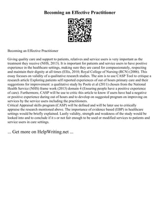 Becoming an Effective Practitioner
Becoming an Effective Practitioner
Giving quality care and support to patients, relatives and service users is very important as the
treatment they receive (NHS, 2013). It is important for patients and service users to have positive
experience in the healthcare settings, making sure they are cared for compassionately, respecting
and maintain their dignity at all times (Ellis, 2010; Royal College of Nursing (RCN) (2006). This
essay focuses on validity of a qualitative research studies. The aim is to use CASP Tool to critique a
research article Exploring patients self reported experiences of out of hours primary care and their
suggestions for improvement: a qualitative study by Poole et al (2011) chosen from the National
Health Service (NHS) frame work (2013) domain 4 (Ensuring people have a positive experience
of care). Furthermore, CASP will be use to critic this article to know if users have had a negative
or positive experience during out of hours and to develop on suggested program on improving on
services by the service users including the practitioners.
Critical Appraisal skills program (CASP) will be defined and will be later use to critically
appraise the research mentioned above. The importance of evidence based (EBP) in healthcare
settings would be briefly explained. Lastly validity, strength and weakness of the study would be
looked into and to conclude if it s or not fair enough to be used or modified services to patients and
service users in care settings.
... Get more on HelpWriting.net ...
 