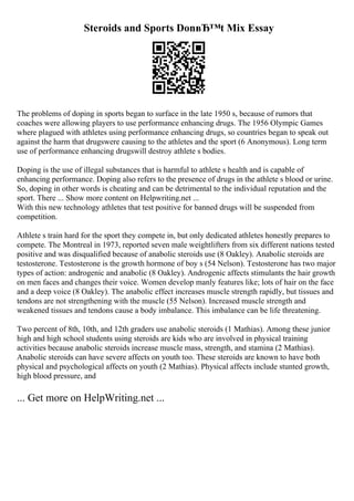 Steroids and Sports DonвЂ™t Mix Essay
The problems of doping in sports began to surface in the late 1950 s, because of rumors that
coaches were allowing players to use performance enhancing drugs. The 1956 Olympic Games
where plagued with athletes using performance enhancing drugs, so countries began to speak out
against the harm that drugswere causing to the athletes and the sport (6 Anonymous). Long term
use of performance enhancing drugswill destroy athlete s bodies.
Doping is the use of illegal substances that is harmful to athlete s health and is capable of
enhancing performance. Doping also refers to the presence of drugs in the athlete s blood or urine.
So, doping in other words is cheating and can be detrimental to the individual reputation and the
sport. There ... Show more content on Helpwriting.net ...
With this new technology athletes that test positive for banned drugs will be suspended from
competition.
Athlete s train hard for the sport they compete in, but only dedicated athletes honestly prepares to
compete. The Montreal in 1973, reported seven male weightlifters from six different nations tested
positive and was disqualified because of anabolic steroids use (8 Oakley). Anabolic steroids are
testosterone. Testosterone is the growth hormone of boy s (54 Nelson). Testosterone has two major
types of action: androgenic and anabolic (8 Oakley). Androgenic affects stimulants the hair growth
on men faces and changes their voice. Women develop manly features like; lots of hair on the face
and a deep voice (8 Oakley). The anabolic effect increases muscle strength rapidly, but tissues and
tendons are not strengthening with the muscle (55 Nelson). Increased muscle strength and
weakened tissues and tendons cause a body imbalance. This imbalance can be life threatening.
Two percent of 8th, 10th, and 12th graders use anabolic steroids (1 Mathias). Among these junior
high and high school students using steroids are kids who are involved in physical training
activities because anabolic steroids increase muscle mass, strength, and stamina (2 Mathias).
Anabolic steroids can have severe affects on youth too. These steroids are known to have both
physical and psychological affects on youth (2 Mathias). Physical affects include stunted growth,
high blood pressure, and
... Get more on HelpWriting.net ...
 