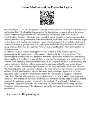 James Madison and the Federalist Papers
On September 17, 1787, the Philadelphia Convention sent their new constitution to the states for
ratification. The Federalists highly approved of the Constitution because it allowed for a more
central and powerful government that was previously undermined under the Articles of
Confederation. The Anti Federalists, however, didn t want a powerful central government, but,
instead, powerful state governments; in response to the Constitution, many Anti Federalists began
writing essays and creating pamphlets as a means of arguing against it. In retaliation to the Anti
Federalists attempt at getting states to not ratify the Constitution, many Federalists developed a
group of essays known as the Federalist Papers, which argued for the... Show more content on
Helpwriting.net ...
In addition, Madison reasons that the public would fair better if the public voice [was]
pronounced by the representatives of the people, rather that by the people themselves. This
reasoning leads to Madison s next difference between a republic and a democracy, which states
that a republic will be able to be extended to a greater number of citizens, and greater sphere of
country. With a republic, everyone is represented in the Congress, where as in a democracy, only
certain factions, as Madison calls them, are represented. A republic, like said above, doesn t
have these factions, and Madison again reasons that the fewer the distinct parties and interests,
the more frequently will a majority be found of the same party. The new system of government
outlined in the Constitution had allotted provisions so the number of representatives in the
legislative body would not be proportion to that of the constituents, as suggested in the New
Jersey Plan. Madison advocated this system of government because it would guard against the
cabals of a few and the confusion of a multitude. The republic would be large enough so that the
power of the legislation wouldn t be placed in the hands of a few (oligarchy), but not large
enough that Congress wouldn t be able to pass any laws because there are so many opinions.
Madison s blatant examples of the advantages a republic has over a democracy also call into
questions his
... Get more on HelpWriting.net ...
 