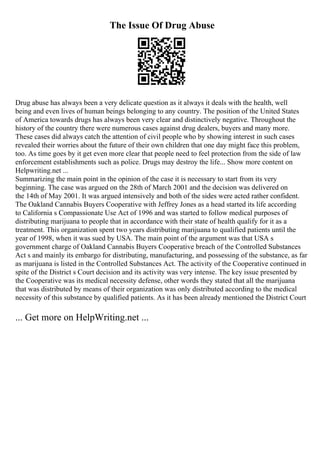 The Issue Of Drug Abuse
Drug abuse has always been a very delicate question as it always it deals with the health, well
being and even lives of human beings belonging to any country. The position of the United States
of America towards drugs has always been very clear and distinctively negative. Throughout the
history of the country there were numerous cases against drug dealers, buyers and many more.
These cases did always catch the attention of civil people who by showing interest in such cases
revealed their worries about the future of their own children that one day might face this problem,
too. As time goes by it get even more clear that people need to feel protection from the side of law
enforcement establishments such as police. Drugs may destroy the life... Show more content on
Helpwriting.net ...
Summarizing the main point in the opinion of the case it is necessary to start from its very
beginning. The case was argued on the 28th of March 2001 and the decision was delivered on
the 14th of May 2001. It was argued intensively and both of the sides were acted rather confident.
The Oakland Cannabis Buyers Cooperative with Jeffrey Jones as a head started its life according
to California s Compassionate Use Act of 1996 and was started to follow medical purposes of
distributing marijuana to people that in accordance with their state of health qualify for it as a
treatment. This organization spent two years distributing marijuana to qualified patients until the
year of 1998, when it was sued by USA. The main point of the argument was that USA s
government charge of Oakland Cannabis Buyers Cooperative breach of the Controlled Substances
Act s and mainly its embargo for distributing, manufacturing, and possessing of the substance, as far
as marijuana is listed in the Controlled Substances Act. The activity of the Cooperative continued in
spite of the District s Court decision and its activity was very intense. The key issue presented by
the Cooperative was its medical necessity defense, other words they stated that all the marijuana
that was distributed by means of their organization was only distributed according to the medical
necessity of this substance by qualified patients. As it has been already mentioned the District Court
... Get more on HelpWriting.net ...
 