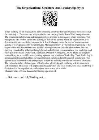 The Organizational Structure And Leadership Styles
When working for an organization, there are many variables that will determine how successful
the company is. There are also many variables that can play in the downfall of an organization.
The organizational structure and leadership styles are vital to the success of any company. The
background of a leaders values and culture, as well as the culture within an organization, will
determine the success of the company itself. It will also determine the type of interaction and
quality of work produced by the employees. Managementplays a vital role in determining if the
organization will be successful and prosper. Managers are not only decision makers, but also
exercise considerable influence through formal and informal communication, role modeling, and
other powerful means (Nahavandi, Denhardt, Denhardt Arittiguteta, 2015). There are different
leadershipstyles to consider when placing a person in a position of leadership. Toxic leadership is
a management issue that affects the organizational culture and employees job satisfaction. This
type of toxic leadership exists everywhere, in both the military and civilian sectors of the world.
The cultural mindset of these types of leaders has a lot to do with not being able to attain their
self awareness. This essay will explain the characteristics of a toxic leader, how toxic leadership is
detrimental to the organization, and ways to overcome a toxic leader.
Characteristics of Toxic Leadership Having a position of
... Get more on HelpWriting.net ...
 