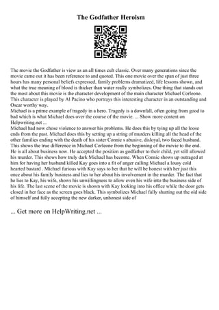 The Godfather Heroism
The movie the Godfather is view as an all times cult classic. Over many generations since the
movie came out it has been reference to and quoted. This one movie over the span of just three
hours has many personal beliefs expressed, family problems dramatized, life lessons shown, and
what the true meaning of blood is thicker than water really symbolizes. One thing that stands out
the most about this movie is the character development of the main character Michael Corleone.
This character is played by Al Pacino who portrays this interesting character in an outstanding and
Oscar worthy way.
Michael is a prime example of tragedy in a hero. Tragedy is a downfall, often going from good to
bad which is what Michael does over the course of the movie. ... Show more content on
Helpwriting.net ...
Michael had now chose violence to answer his problems. He does this by tying up all the loose
ends from the past. Michael does this by setting up a string of murders killing all the head of the
other families ending with the death of his sister Connie s abusive, disloyal, two faced husband.
This shows the true difference in Michael Corleone from the beginning of the movie to the end.
He is all about business now. He accepted the position as godfather to their child, yet still allowed
his murder. This shows how truly dark Michael has become. When Connie shows up outraged at
him for having her husband killed Kay goes into a fit of anger calling Michael a lousy cold
hearted bastard . Michael furious with Kay says to her that he will be honest with her just this
once about his family business and lies to her about his involvement in the murder. The fact that
he lies to Kay, his wife, shows his unwillingness to allow even his wife into the business side of
his life. The last scene of the movie is shown with Kay looking into his office while the door gets
closed in her face as the screen goes black. This symbolizes Michael fully shutting out the old side
of himself and fully accepting the new darker, unhonest side of
... Get more on HelpWriting.net ...
 