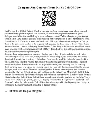 Compare And Contrast Team N2 Vs Call Of Duty
Hat Fortress 2 or Call of Reboot Which would you prefer, a multiplayer game where you and
your teammates grunt and groan like cavemen, or a multiplayer game where the in game
dialogue sounds like it would belong in an actual conversation? While almost everyone knows
about Call of Duty from at least one of its many re embodiments, not a lot of people know about
Team Fortress 2. There are a lot of similarities and differences between the two games. One of
them is the gameplay, another is the in game dialogue, and the final point is the storyline. In my
personal opinion, I would rather play Team Fortress 2, and keep as far away as possible from the
weed smoking professional players of Call of Duty. Team Fortress 2 is a PC game, meaning it is...
Show more content on Helpwriting.net ...
Some of these unique actions are rancho relaxing, pop it don t drop it, and the kazotsky kick.
The kazotsky kick is a taunt that, when preformed, causes the player s character to do a dance to
Russian folk music that is unique to their class. For example, a soldier doing the kazotsky kick,
will salute every so often, while a demoman will start doing extreme breakdancing. The most
unique thing about this taunt is that it can be joined in by anyone, meaning that even if they
don t have the taunt or are even on opposite teams, they can still dance along. As for the unique
dialogue, each class has different hot keys assigned to different speech quotes. For instance,
pressing the e key on default settings will call for a medic to heal you. Meanwhile, Call of Duty
doesn t have the same lighthearted dialogue and actions as Team Fortress 2. While Team Fortress
2 is talkative than Call of Duty, Call of Duty is much more silent in its dialogue. In Call of Duty,
you re more likely to get grunts, groans, and dying screams than the lighthearted banter of Team
Fortress 2. Also, the only taunt in Call of Duty is tea bagging, which is disgusting and boring, as
opposed to the numerous taunts available in Team Fortress
... Get more on HelpWriting.net ...
 
