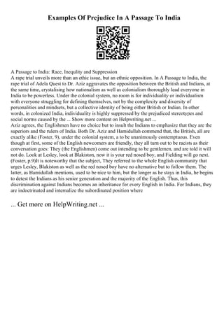 Examples Of Prejudice In A Passage To India
A Passage to India: Race, Inequlity and Suppression
A rape trial unveils more than an ethic issue, but an ethnic opposition. In A Passage to India, the
rape trial of Adela Quest to Dr. Aziz aggravates the opposition between the British and Indians, at
the same time, crystalising how nationalism as well as colonialism thoroughly lead everyone in
India to be powerless. Under the colonial system, no room is for individuality or individualism
with everyone struggling for defining themselves, not by the complexity and diversity of
personalities and mindsets, but a collective identity of being either British or Indian. In other
words, in colonized India, individuality is highly suppressed by the prejudiced stereotypes and
social norms caused by the ... Show more content on Helpwriting.net ...
Aziz agrees, the Englishmen have no choice but to insult the Indians to emphasize that they are the
superiors and the rulers of India. Both Dr. Aziz and Hamidullah commend that, the British, all are
exactly alike (Foster, 9), under the colonial system, a to be unanimously contemptuous. Even
though at first, some of the English newcomers are friendly, they all turn out to be racists as their
conversation goes: They (the Englishmen) come out intending to be gentlemen, and are told it will
not do. Look at Lesley, look at Blakiston, now it is your red nosed boy, and Fielding will go next.
(Foster, p.9)It is noteworthy that the subject, They referred to the whole English community that
urges Lesley, Blakiston as well as the red nosed boy have no alternative but to follow them. The
latter, as Hamidullah mentions, used to be nice to him, but the longer as he stays in India, he begins
to detest the Indians as his senior generation and the majority of the English. Thus, this
discrimination against Indians becomes an inheritance for every English in India. For Indians, they
are indoctrinated and internalize the subordinated position where
... Get more on HelpWriting.net ...
 
